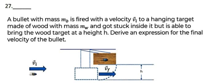 27.
A bullet with mass m, is fired with a velocity v; to a hanging target
made of wood with mass m, and got stuck inside it but is able to
bring the wood target at a height h. Derive an expression for the final
velocity of the bullet.
