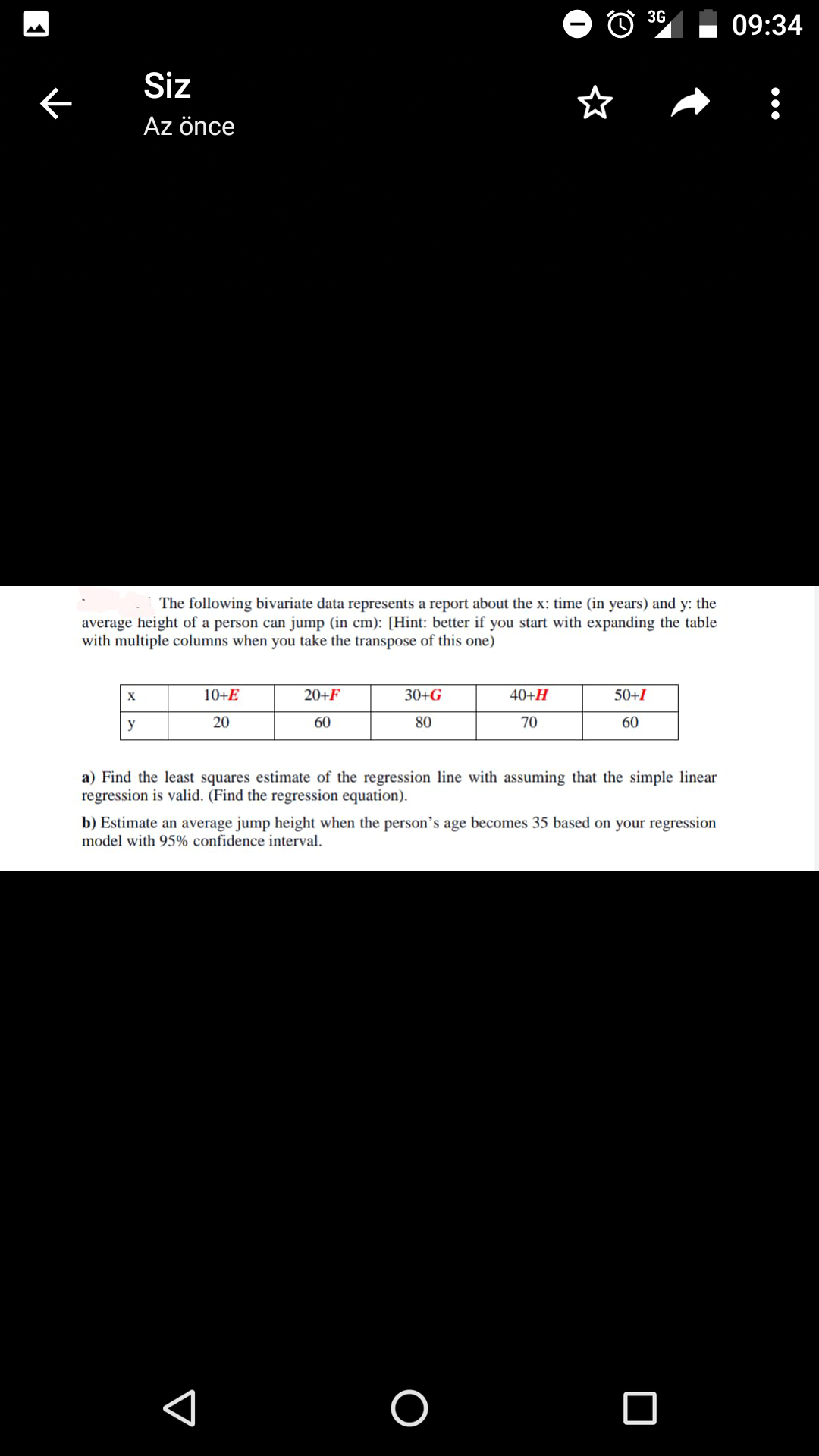 3G
09:34
Siz
Az önce
The following bivariate data represents a report about the x: time (in years) and y: the
average height of a person can jump (in cm): [Hint: better if you start with expanding the table
with multiple columns when you take the transpose of this one)
X
10+E
20+F
30+G
40+H
50+I
y
20
60
80
70
60
a) Find the least squares estimate of the regression line with assuming that the simple linear
regression is valid. (Find the regression equation).
b) Estimate an average jump height when the person's age becomes 35 based on your regression
model with 95% confidence interval.
