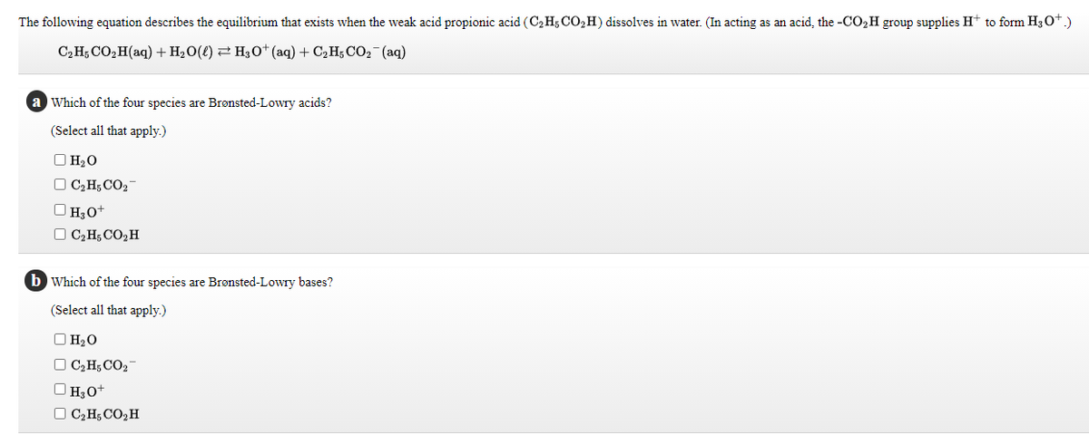 The following equation describes the equilibrium that exists when the weak acid propionic acid (C2H5 CO,H) dissolves in water. (In acting as an acid, the -CO2H group supplies H+ to form H30*.)
C2H; CO,H(aq) +H2O(l) 2 H,0+ (aq) + C2 H; CO2-(aq)
a Which of the four species are Bronsted-Lowry acids?
(Select all that apply.)
O H20
O C2H; CO2-
O H3o+
O C2H; CO,H
b Which of the four species are Brønsted-Lowry bases?
(Select all that apply.)
O H2O
O C2H;CO2
O H30+
O C;H; CO,H
