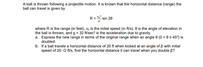 A ball is thrown following a projectile motion. It is known that the horizontal distance (range) the
ball can travel is given by
R= Po sin 20
where R is the range (in feet), vo is the initial speed (in ft/s), 0 is the angle of elevation in
the ball is thrown, and g = 32 ft/sec? is the acceleration due to gravity.
a. Express the new range in terms of the original range when an angle 0 (0 < e < 45°) is
doubled.
b. If a ball travels a horizontal distance of 20 ft when kicked at an angle of ß with initial
speed of 20 v2 f/s, find the horizontal distance it can travel when you double B?
