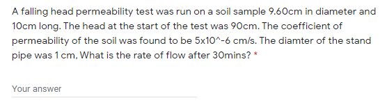 A falling head permeability test was run on a soil sample 9.60cm in diameter and
10cm long. The head at the start of the test was 90cm. The coefficient of
permeability of the soil was found to be 5x10^-6 cm/s. The diamter of the stand
pipe was 1 cm, What is the rate of flow after 30mins? *
Your answer

