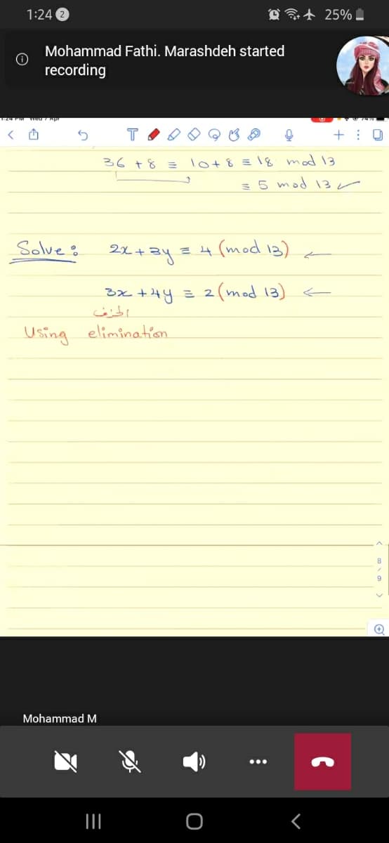 1:24
@ t 25% .
Mohammad Fathi. Marashdeh started
recording
36 78
lot8 = 18 mod 13
= 5 mod 3r
Solve %
21+3y 3
=4 (mod 13)
3x +4y = 2(mod 13) €
Using elimination
Mohammad M
