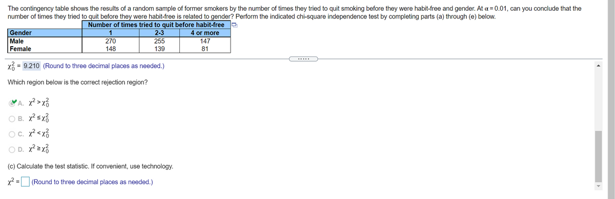 The contingency table shows the results of a random sample of former smokers by the number of times they tried to quit smoking before they were habit-free and gender. At a = 0.01, can you conclude that the
number of times they tried to quit before they were habit-free is related to gender? Perform the indicated chi-square independence test by completing parts (a) through (e) below.
Number of times tried to quit before habit-free
4 or more
Gender
1
2-3
Male
270
255
139
147
Female
148
81
.....
= 9.210 (Round to three decimal places as needed.)
Which region below is the correct rejection region?
'A. x² >x%
O B. x?sx?
OC. x?<x%
O D.
(c) Calculate the test statistic. If convenient, use technology.
x2 = (Round to three decimal places as needed.)
