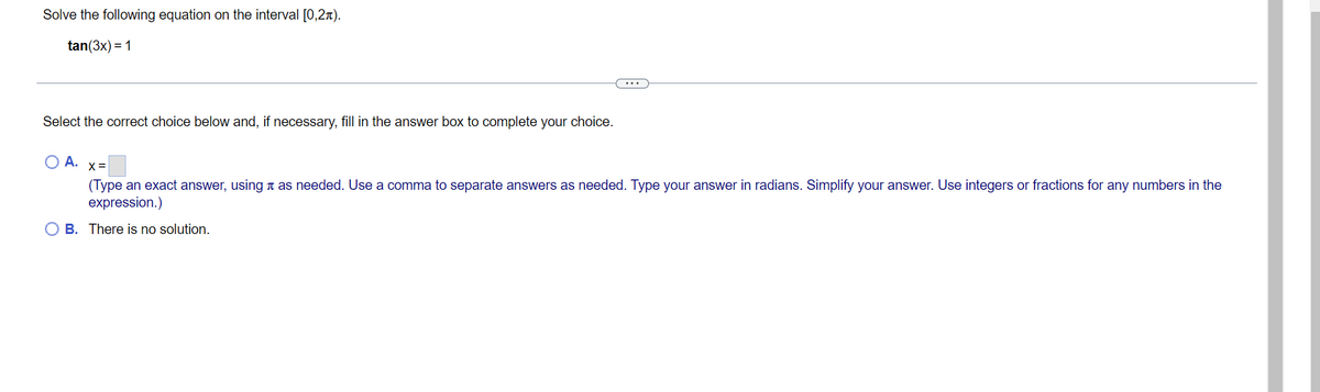 Solve the following equation on the interval [0,2).
tan(3x) = 1
Select the correct choice below and, if necessary, fill in the answer box to complete your choice.
O A. x=
(Type an exact answer, using as needed. Use a comma to separate answers as needed. Type your answer in radians. Simplify your answer. Use integers or fractions for any numbers in the
expression.)
OB. There is no solution.