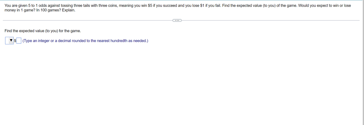 You are given 5 to 1 odds against tossing three tails with three coins, meaning you win $5 if you succeed and you lose $1 if you fail. Find the expected value (to you) of the game. Would you expect to win or lose
money in 1 game? In 100 games? Explain.
Find the expected value (to you) for the game.
(Type an integer or a decimal rounded to the nearest hundredth as needed.)