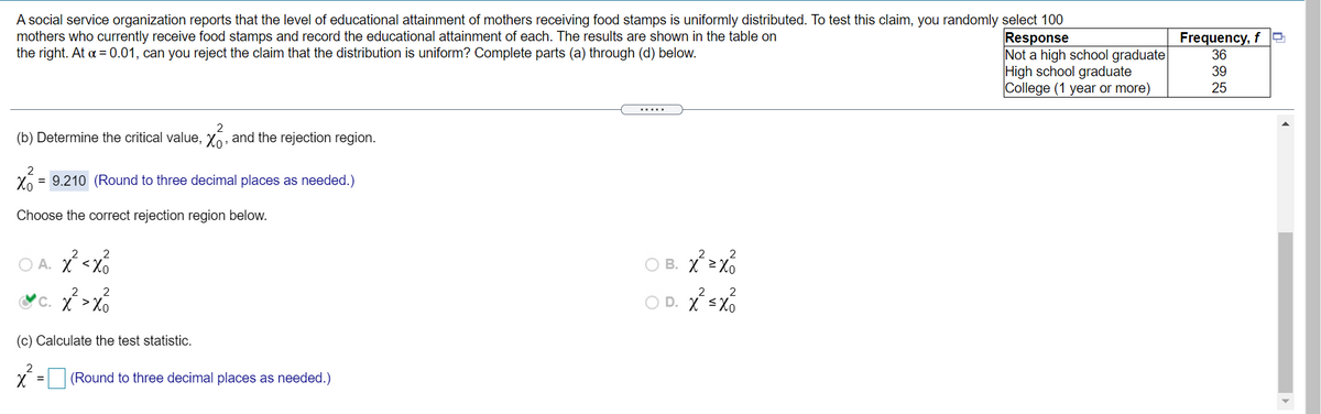 A social service organization reports that the level of educational attainment of mothers receiving food stamps is uniformly distributed. To test this claim, you randomly select 100
mothers who currently receive food stamps and record the educational attainment of each. The results are shown in the table on
the right. At a = 0.01, can you reject the claim that the distribution is uniform? Complete parts (a) through (d) below.
Frequency, f O
36
Response
Not a high school graduate
High school graduate
College (1 year or more)
39
25
.....
(b) Determine the critical value, X, and the rejection region.
2
X6 = 9.210 (Round to three decimal places as needed.)
Choose the correct rejection region below.
O A. X <Xo
O B. X >X6
2
2
2
c. X >Xo
O D. X <Xo
(c) Calculate the test statistic.
2
X = (Round to three decimal places as needed.)
