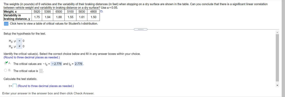 The weights (in pounds) of 6 vehicles and the variability of their braking distances (in feet) when stopping on a dry surface are shown in the table. Can you conclude that there is a significant linear correlation
between vehicle weight and variability in braking distance on a dry surface? Use a = 0.05.
Weight, x
Variability in
braking distance, y
5920
5390
6500
5100
5830
4800
1.75
1.94
1.88
1.55
1.61
1.50
Click here to view a table of critical values for Student's t-distribution.
.....
Setup the hypothesis for the test.
Ho:P
= 0
Haip # 0
Identify the critical value(s). Select the correct choice below and fill in any answer boxes within your choice.
(Round to three decimal places as needed.)
A. The critical values are - to = - 2.776 and to = 2.776 .
B. The critical value is
Calculate the test statistic.
t= (Round to three decimal places as needed.)
Enter your answer in the answer box and then click Check Answer.
