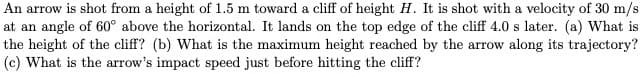 An arrow is shot from a height of 1.5 m toward a cliff of height H. It is shot with a velocity of 30 m/s
at an angle of 60° above the horizontal. It lands on the top edge of the cliff 4.0 s later. (a) What is
the height of the cliff? (b) What is the maximum height reached by the arrow along its trajectory?
(c) What is the arrow's impact speed just before hitting the cliff?
