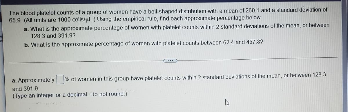 The blood platelet counts of a group of women have a bell-shaped distribution with a mean of 260.1 and a standard deviation of
65.9. (All units are 1000 cells/µL.) Using the empirical rule, find each approximate percentage below.
a. What is the approximate percentage of women with platelet counts within 2 standard deviations of the mean, or between
128.3 and 391.9?
b. What is the approximate percentage of women with platelet counts between 62.4 and 457.8?
a. Approximately % of women in this group have platelet counts within 2 standard deviations of the mean, or between 128.3
and 391.9.
(Type an integer or a decimal. Do not round.)
