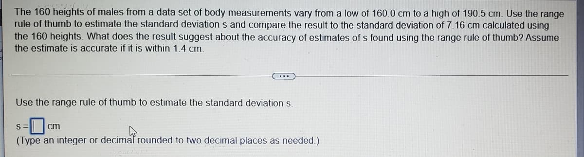 The 160 heights of males from a data set of body measurements vary from a low of 160.0 cm to a high of 190.5 cm. Use the range
rule of thumb to estimate the standard deviation s and compare the result to the standard deviation of 7.16 cm calculated using
the 160 heights. What does the result suggest about the accuracy of estimates of s found using the range rule of thumb? Assume
the estimate is accurate if it is within 1.4 cm.
Use the range rule of thumb to estimate the standard deviation s.
cm
(Type an integer or decimaf rounded to two decimal places as needed.)
