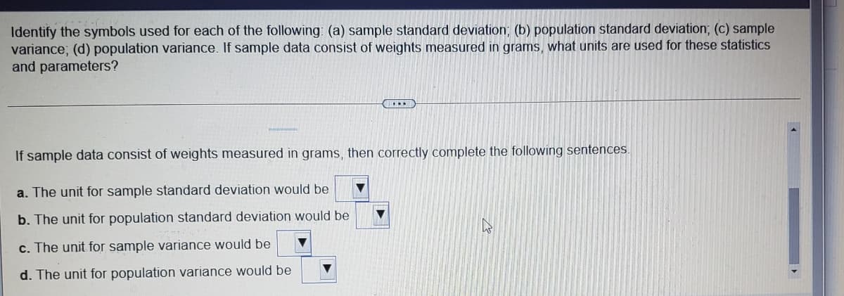 Identify the symbols used for each of the following: (a) sample standard deviation; (b) population standard deviation; (c) sample
variance; (d) population variance. If sample data consist of weights measured in grams, what units are used for these statistics
and parameters?
....
If sample data consist of weights measured in grams, then correctly complete the following sentences.
a. The unit for sample standard deviation would be
b. The unit for population standard deviation would be
c. The unit for sample variance would be
d. The unit for population variance would be
