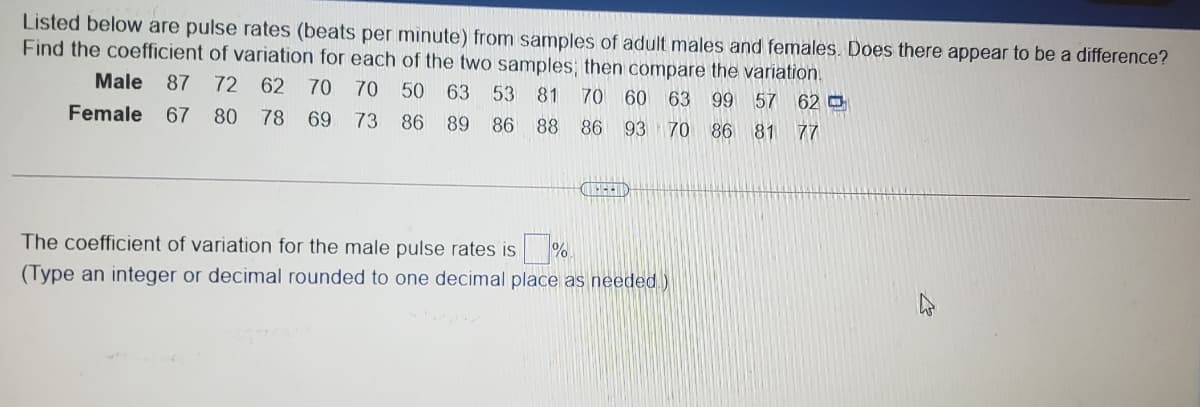 Listed below are pulse rates (beats per minute) from samples of adult males and females. Does there appear to be a difference?
Find the coefficient of variation for each of the two samples; then compare the variation.
Male
87
72
62 70 70 50 63 53
81 70 60 63 99 57 62 O
Female 67
80
78 69
73 86 89
86 88 86 93 70 86 81 77
The coefficient of variation for the male pulse rates is
(Type an integer or decimal rounded to one decimal place as needed)
