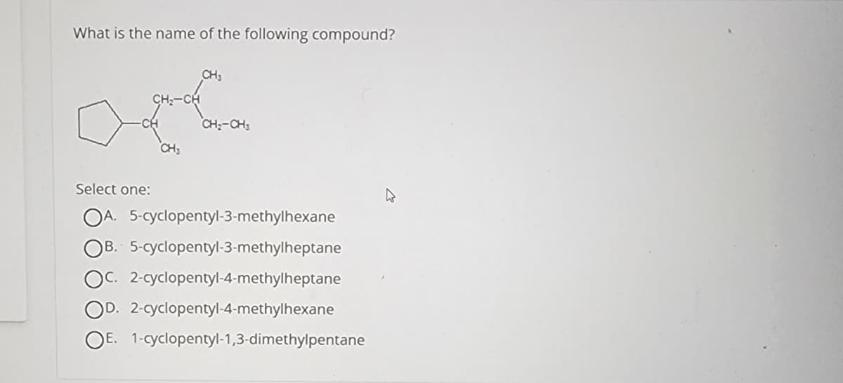 What is the name of the following compound?
CH3
CH3
CH₂-CH3
Select one:
OA. 5-cyclopentyl-3-methylhexane
OB. 5-cyclopentyl-3-methylheptane
OC. 2-cyclopentyl-4-methylheptane
OD. 2-cyclopentyl-4-methylhexane
OE. 1-cyclopentyl-1,3-dimethylpentane