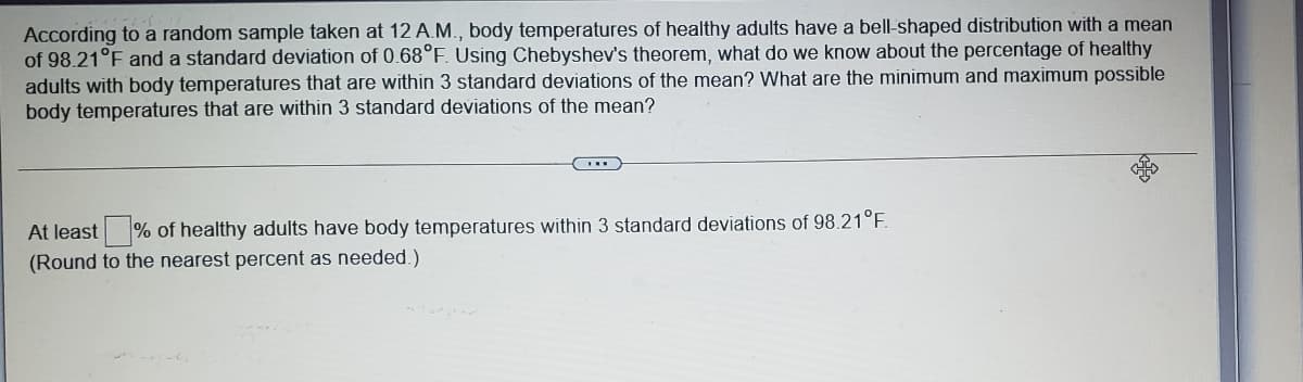 According to a random sample taken at 12 A.M., body temperatures of healthy adults have a bell-shaped distribution with a mean
of 98.21°F and a standard deviation of 0.68°F. Using Chebyshev's theorem, what do we know about the percentage of healthy
adults with body temperatures that are within 3 standard deviations of the mean? What are the minimum and maximum possible
body temperatures that are within 3 standard deviations of the mean?
At least % of healthy adults have body temperatures within 3 standard deviations of 98.21°F.
(Round to the nearest percent as needed.)
