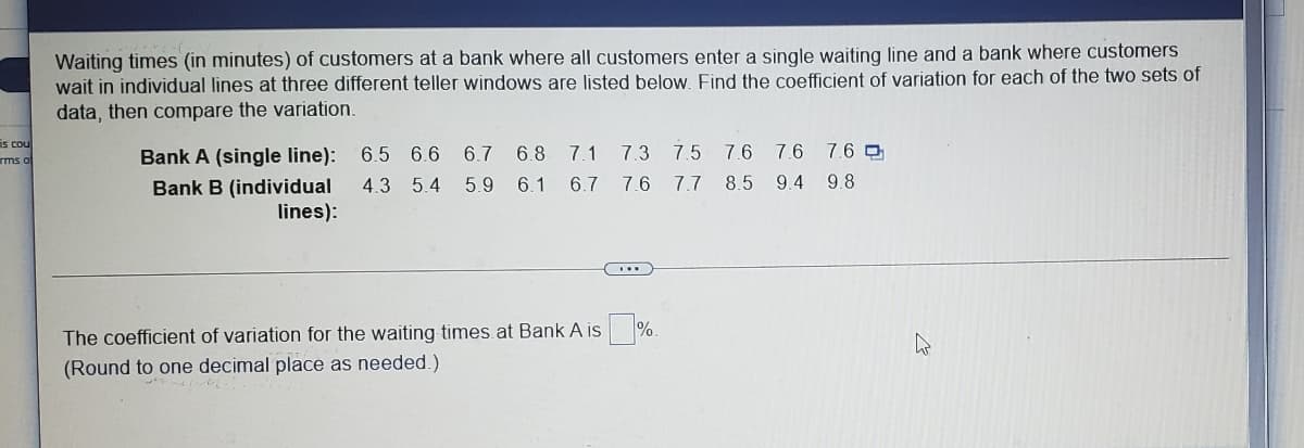 Waiting times (in minutes) of customers at a bank where all customers enter a single waiting line and a bank where customers
wait in individual lines at three different teller windows are listed below. Find the coefficient of variation for each of the two sets of
data, then compare the variation.
is cou
Bank A (single line): 6.5 6.6
Bank B (individual
lines):
6.7
6.8
7.1
7.3
7.5
7.6
7.6 7.6 0
rms o
4.3 5.4 5.9 6.1 6.7
7.6 7,7 8.5
9.4 9.8
%.
The coefficient of variation for the waiting times at Bank A is
(Round to one decimal place as needed.)
