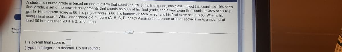 A student's course grade is based on one midterm that counts as 5% of his final grade, ono class project that counts as 10% of his
final grade, a set of homework assignments that counts as 50% of his final grade, and a final exam that counts as 35% of his final
grade. His midterm score is 66, his project score is 80, his homework score is 93, and his final exam score is 80. What is his
overall final score? What letter grade did he earn (A, B, C, D, or F)? Assume that a mean of 90 or above
least 80 but less than 90 is a B, and so on.
an A, a mean of at
His overall final score is
(Type an integer or a decimal. Do not round.)
