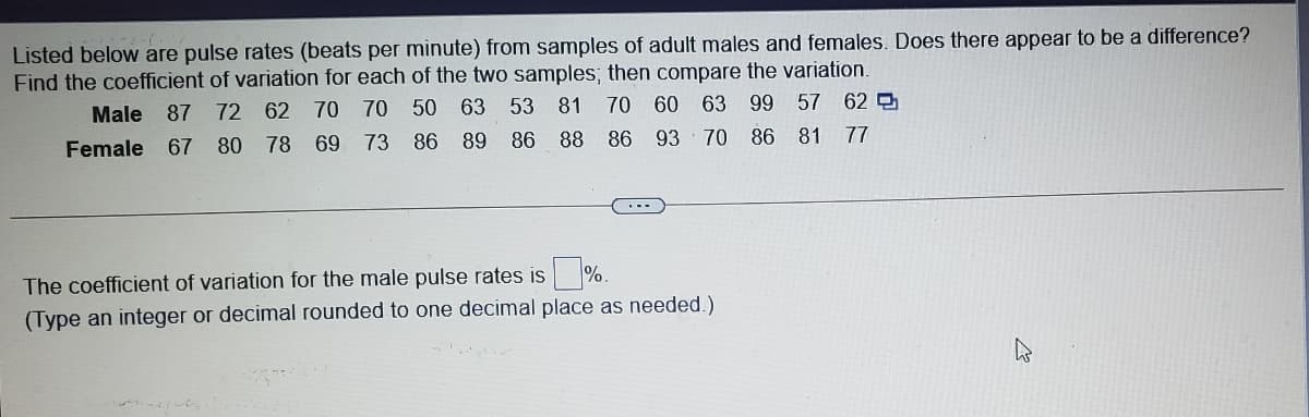 Listed below are pulse rates (beats per minute) from samples of adult males and females. Does there appear to be a difference?
Find the coefficient of variation for each of the two samples; then compare the variation.
Male 87 72 62 70 70 50 63 53 81 70 60 63 99 57 62
86 89 86
88 86 93 70 86 81
77
Female
67 80 78 69 73
The coefficient of variation for the male pulse rates is %.
(Type an integer or decimal rounded to one decimal place as needed.)
