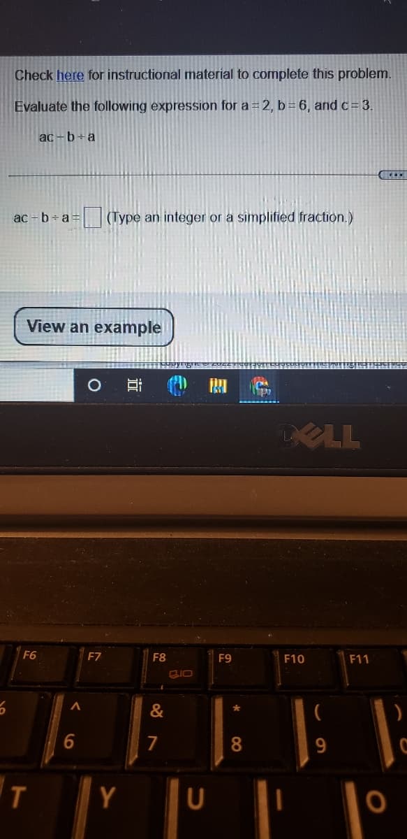 Check here for instructional material to complete this problem.
Evaluate the following expression for a = 2, b= 6, and c= 3.
ac-b+a
ac - b+ a =
(Type an integer or a simplified fraction.)
View an example
DELL
F6
F7
F8
F9
F10
F11
"に }||ド
&
6.
7
8.
Y
