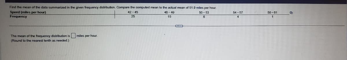 Find the mean of the data summarized in the given frequency distribution. Compare the computed mean to the actual mean of 51.9 miles per hour.
Speed (miles per hour)
Frequency
42 - 45
46-49
50 - 53
54 -57
58 -61
25
15
The mean of the frequency distribution is miles per hour.
(Round to the nearest tenth as needed.)
