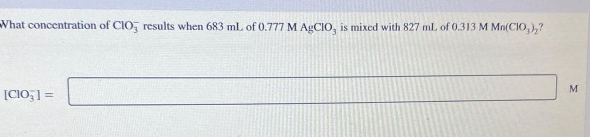 What concentration of CIO3 results when 683 mL of 0.777 M AgCIO3 is mixed with 827 mL of 0.313 M Mn(CIO3)2?
[CIO3] =
M