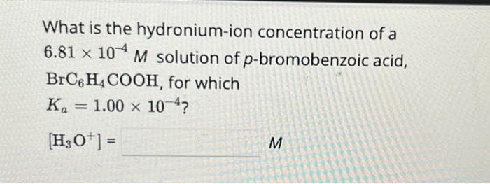 What is the hydronium-ion concentration of a
6.81 x 10 M solution of p-bromobenzoic acid,
BrC6H4COOH, for which
Ka 1.00 x 10-4?
[H3O+] =
=
M