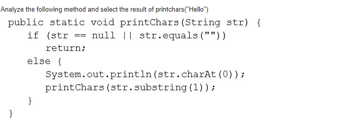 Analyze the following method and select the result of printchars("Hello")
public static void printChars (String str) {
if (str
null || str.equals (""))
==
return;
else {
System.out.println (str.charAt (0));
printChars (str.substring (1)) ;
}
