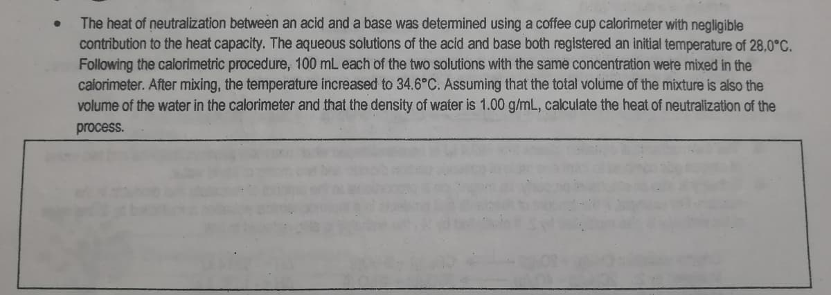 The heat of neutralization between an acid and a base was detemined using a coffee cup calorimeter with negligible
contribution to the heat capacity. The aqueous solutions of the acid and base both registered an initial temperature of 28,0°C.
Following the calorimetric procedure, 100 mL each of the two solutions with the same concentration were mixed in the
calorimeter. After mixing, the temperature increased to 34.6°C. Assuming that the total volume of the mixture is also the
volume of the water in the calorimeter and that the density of water is 1.00 g/mL, calculate the heat of neutralization of the
process.
