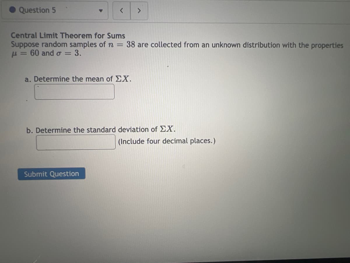 Question 5
<
Central Limit Theorem for Sums
Suppose random samples of n = 38 are collected from an unknown distribution with the properties
μ = 60 and o= 3.
a. Determine the mean of EX.
>
Submit Question
b. Determine the standard deviation of EX.
(Include four decimal places.)