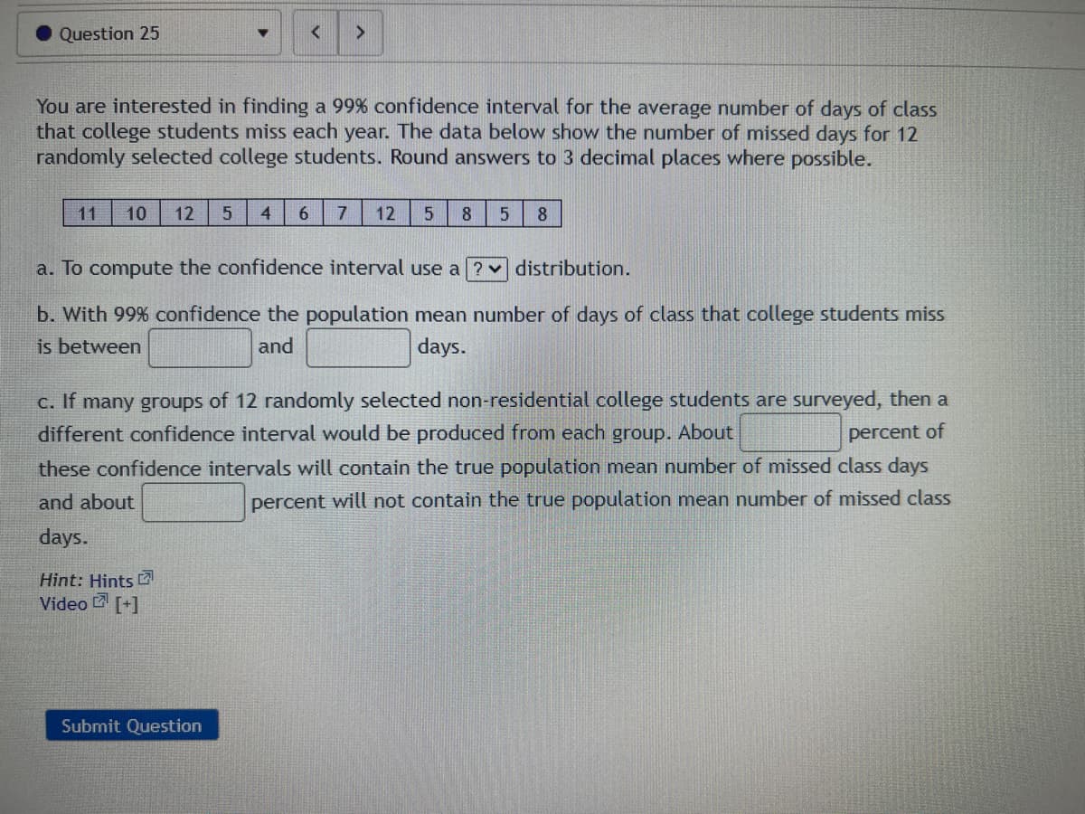 Question 25
You are interested in finding a 99% confidence interval for the average number of days of class
that college students miss each year. The data below show the number of missed days for 12
randomly selected college students. Round answers to 3 decimal places where possible.
11 10 12 5 4
6
Hint: Hints
Video [+]
7 12 5 8
a. To compute the confidence interval use a
b. With 99% confidence the population mean number of days of class that college students miss
is between
and
days.
Submit Question
5 8
c. If many groups of 12 randomly selected non-residential college students are surveyed, then a
different confidence interval would be produced from each group. About
percent of
these confidence intervals will contain the true population mean number of missed class days
and about
percent will not contain the true population mean number of missed class
days.
distribution.