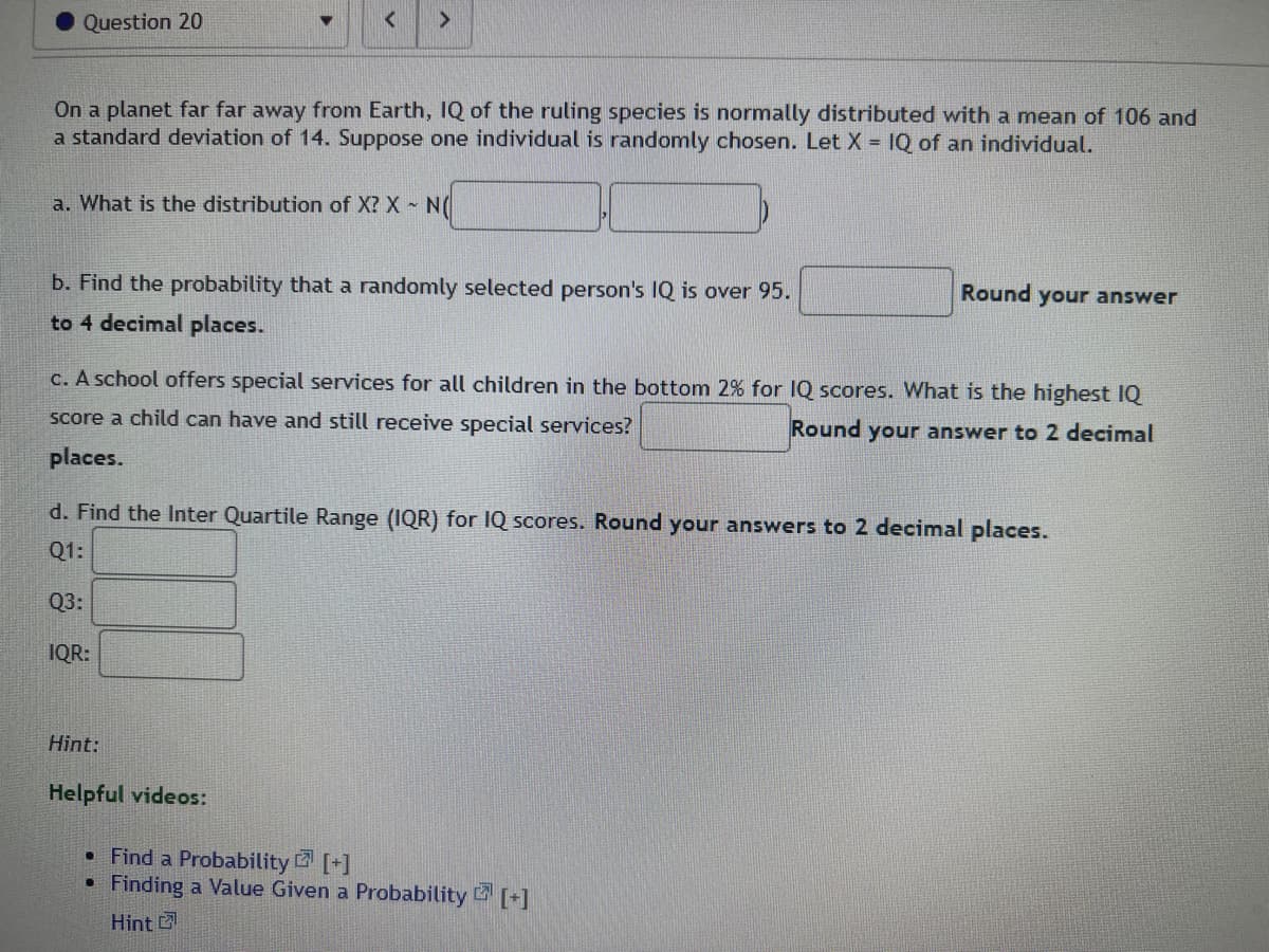 Question 20
On a planet far far away from Earth, IQ of the ruling species is normally distributed with a mean of 106 and
a standard deviation of 14. Suppose one individual is randomly chosen. Let X = IQ of an individual.
<
a. What is the distribution of X? X - N(
>
b. Find the probability that a randomly selected person's IQ is over 95.
to 4 decimal places.
Q3:
c. A school offers special services for all children in the bottom 2% for IQ scores. What is the highest IQ
score a child can have and still receive special services?
Round your answer to 2 decimal
places.
IQR:
d. Find the Inter Quartile Range (IQR) for IQ scores. Round your answers to 2 decimal places.
Q1:
Hint:
Helpful videos:
Round your answer
• Find a Probability [+]
●
Finding a Value Given a Probability [+]
Hint