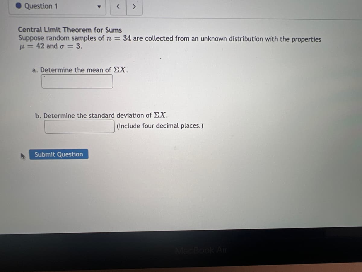 Question 1
Central Limit Theorem for Sums
Suppose random samples of n = 34 are collected from an unknown distribution with the properties
= 42 and o= 3.
a. Determine the mean of ΣX.
>
b. Determine the standard deviation of EX.
Submit Question
(Include four decimal places.)
MacBook Air