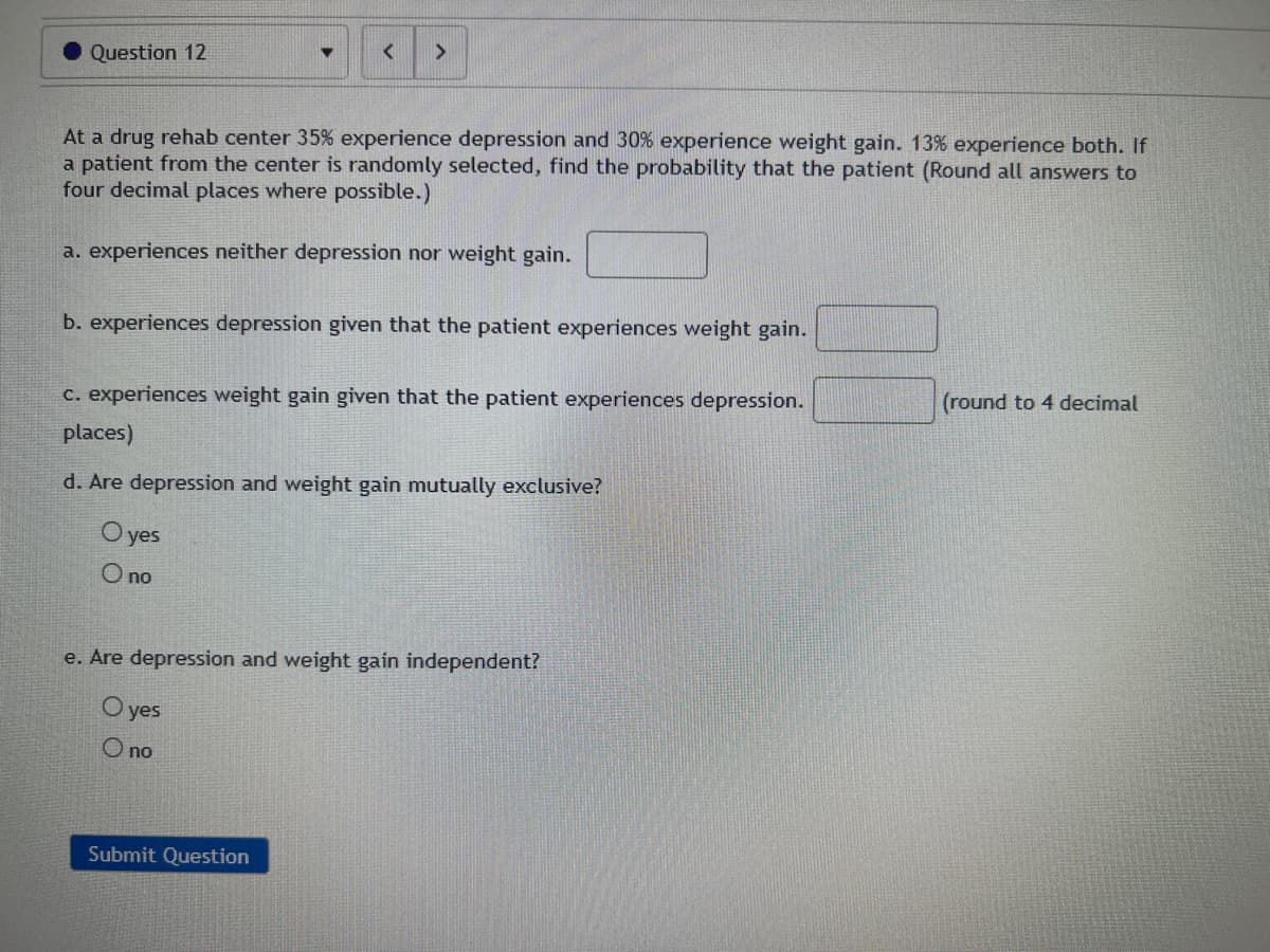 Question 12
▼
At a drug rehab center 35% experience depression and 30% experience weight gain. 13% experience both. If
a patient from the center is randomly selected, find the probability that the patient (Round all answers to
four decimal places where possible.)
a. experiences neither depression nor weight gain.
b. experiences depression given that the patient experiences weight gain.
c. experiences weight gain given that the patient experiences depression.
places)
d. Are depression and weight gain mutually exclusive?
O yes
O no
e. Are depression and weight gain independent?
O yes
O no
Submit Question
(round to 4 decimal