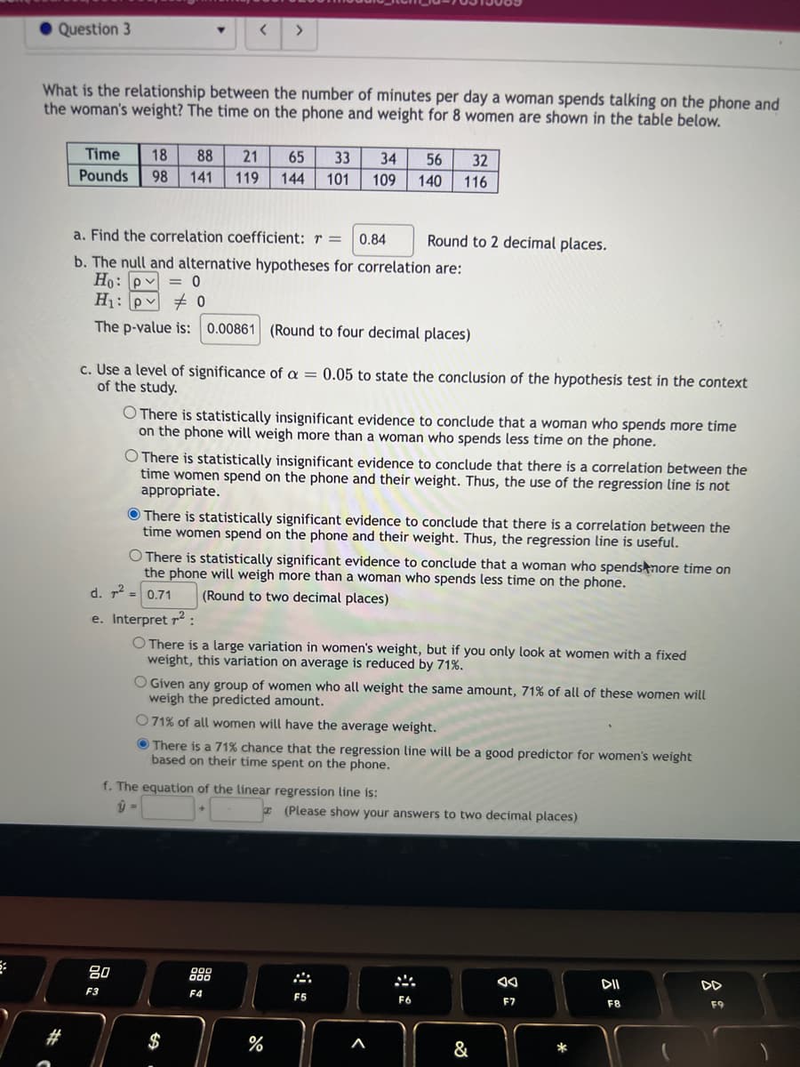 Question 3
What is the relationship between the number of minutes per day a woman spends talking on the phone and
the woman's weight? The time on the phone and weight for 8 women are shown in the table below.
Time 18 88 21 65 33
Pounds 98 141 119 144 101
<
a. Find the correlation coefficient: r = 0.84
b. The null and alternative hypotheses for correlation are:
Ho: P = 0
H₁: p0
The p-value is: 0.00861 (Round to four decimal places)
80
F3
>
c. Use a level of significance of a = 0.05 to state the conclusion of the hypothesis test in the context
of the study.
O There is statistically insignificant evidence to conclude that a woman who spends more time
on the phone will weigh more than a woman who spends less time on the phone.
34
109
O There is statistically insignificant evidence to conclude that there is a correlation between the
time women spend on the phone and their weight. Thus, the use of the regression line is not
appropriate.
O There is statistically significant evidence to conclude that a woman who spends more time on
the phone will weigh more than a woman who spends less time on the phone.
d. ² = 0.71
(Round to two decimal places)
-59
There is statistically significant evidence conclude that there is a correlation between the
time women spend on the phone and their weight. Thus, the regression line is useful.
e. Interpret ²:
O There is a large variation in women's weight, but if you only look at women with a fixed
weight, this variation on average is reduced by 71%.
f. The equation of the linear regression line is:
$
F4
56
32
140 116
O Given any group of women who all weight the same amount, 71% of all of these women will
weigh the predicted amount.
O 71% of all women will have the average weight.
There is a 71% chance that the regression line will be a good predictor for women's weight
based on their time spent on the phone.
do
Round to 2 decimal places.
%
F5
(Please show your answers to two decimal places)
F6
&
F7
DII
F8
F9