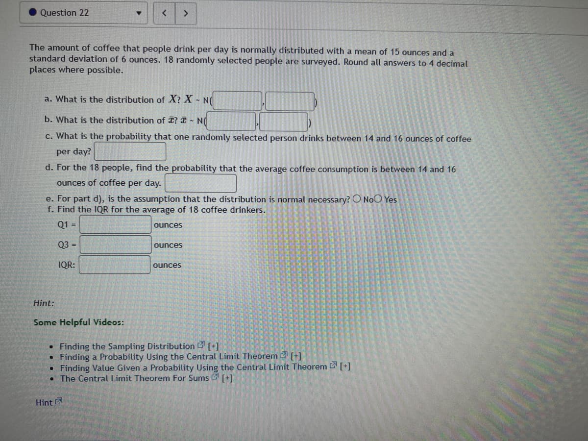 Question 22
▼
The amount of coffee that people drink per day is normally distributed with a mean of 15 ounces and a
standard deviation of 6 ounces. 18 randomly selected people are surveyed. Round all answers to 4 decimal
places where possible.
< >
a. What is the distribution of X? X - N(
b. What is the distribution of I? - NO
c. What is the probability that one randomly selected person drinks between 14 and 16 ounces of coffee
per day?
d. For the 18 people, find the probability that the average coffee consumption is between 14 and 16
ounces of coffee per day.
Hint:
Some Helpful Videos:
e. For part d), is the assumption that the distribution is normal necessary? O No Yes
f. Find the IQR for the average of 18 coffee drinkers.
Q1 =
Q3 =
IQR:
Hint
ounces
ounces
ounces
• Finding the Sampling Distribution [+]
●
Finding a Probability Using the Central Limit Theorem [+]
●
Finding Value Given a Probability Using the Central Limit Theorem [+]
• The Central Limit Theorem For Sums[+]