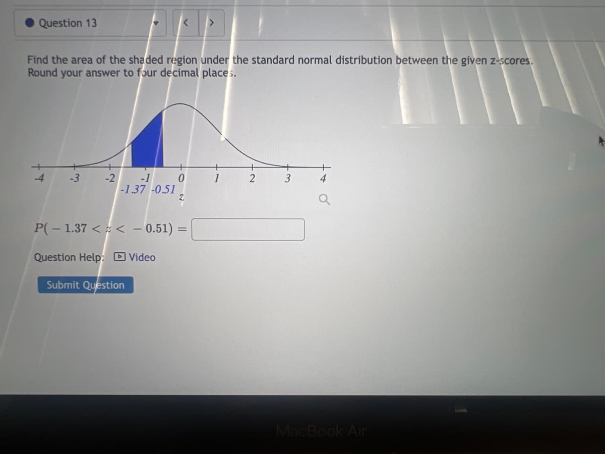 Question 13
-3
▼
Find the area of the shaded region under the standard normal distribution between the given z-scores.
Round your answer to four decimal places.
-2 -1 0
-1.37 -0.51
P(-1.37 << -0.51) =
Question Help: Video
Submit Question
>
1
3
4
MacBook Air