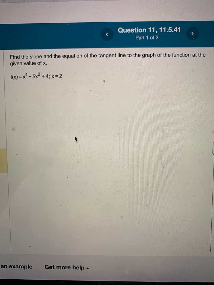 an example
Question 11, 11.5.41
Part 1 of 2
Find the slope and the equation of the tangent line to the graph of the function at the
given value of x.
f(x)=x²-5x² +4; x = 2
Get more help.
>