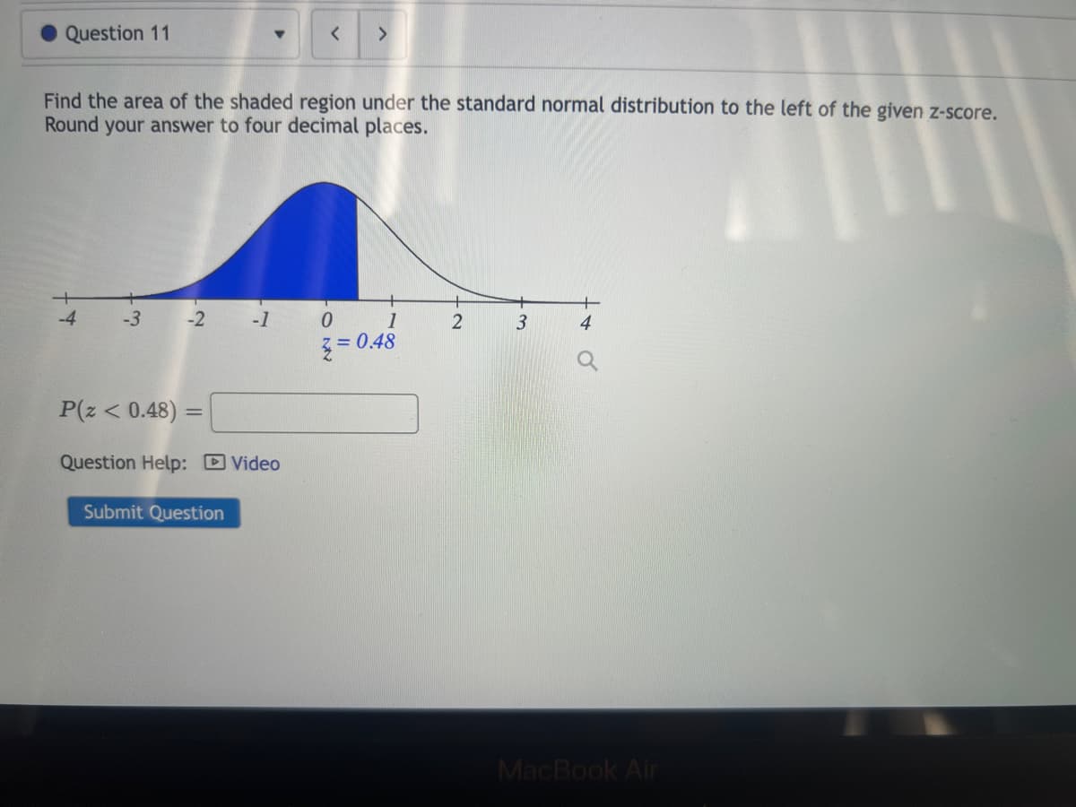 Question 11
-4
Find the area of the shaded region under the standard normal distribution to the left of the given z-score.
Round your answer to four decimal places.
-3 -2 -1
P(z < 0.48) =
Question Help: Video
<
Submit Question
>
0
1
2=0.48
2
3
MacBook Air