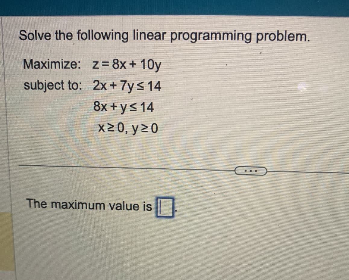 Solve the following linear programming problem.
Maximize: z= 8x+10y
subject to:
2x + 7y≤ 14
8x + y ≤ 14
x ≥0, y ≥0
The maximum value is