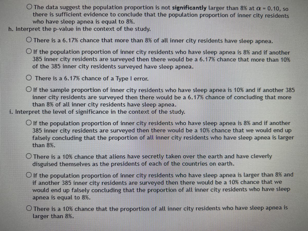 O The data suggest the population proportion is not significantly larger than 8% at a = 0.10, so
there is sufficient evidence to conclude that the population proportion of inner city residents
who have sleep apnea is equal to 8%.
h. Interpret the p-value in the context of the study.
There is a 6.17% chance that more than 8% of all inner city residents have sleep apnea.
O If the population proportion of inner city residents who have sleep apnea is 8% and if another
385 inner city residents are surveyed then there would be a 6.17% chance that more than 10%
of the 385 inner city residents surveyed have sleep apnea.
There is a 6.17% chance of a Type I error.
O If the sample proportion of inner city residents who have sleep apnea is 10% and if another 385
inner city residents are surveyed then there would be a 6.17% chance of concluding that more
than 8% of all inner city residents have sleep apnea.
i. Interpret the level of significance in the context of the study.
O If the population proportion of inner city residents who have sleep apnea is 8% and if another
385 inner city residents are surveyed then there would be a 10% chance that we would end up
falsely concluding that the proportion of all inner city residents who have sleep apnea is larger
than 8%.
O There is a 10% chance that aliens have secretly taken over the earth and have cleverly
disguised themselves as the presidents of each of the countries on earth.
O If the population proportion of inner city residents who have sleep apnea is larger than 8% and
if another 385 inner city residents are surveyed then there would be a 10% chance that we
would end up falsely concluding that the proportion of all inner city residents who have sleep
apnea is equal to 8%.
O There is a 10% chance that the proportion of all inner city residents who have sleep apnea is
larger than 8%.