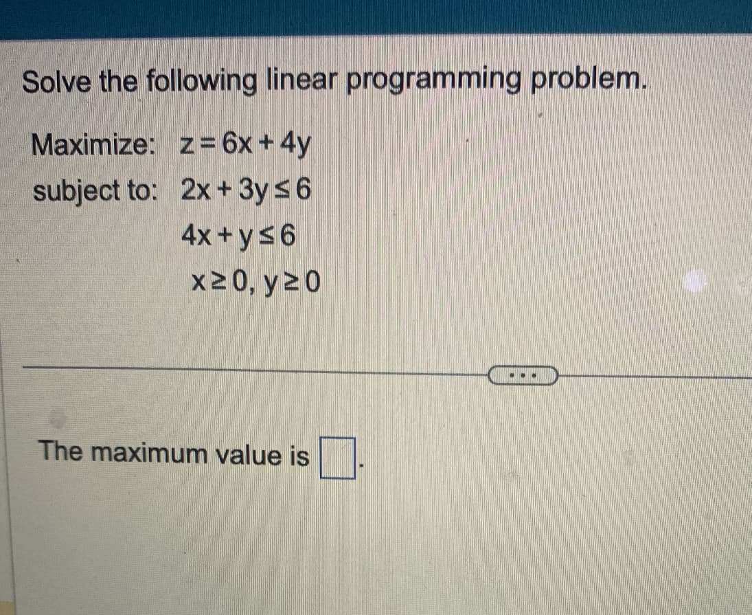 Solve the following linear programming problem.
Maximize: z= 6x + 4y
subject to:
2x+3y≤6
4x+y≤6
x ≥ 0, y 20
The maximum value is