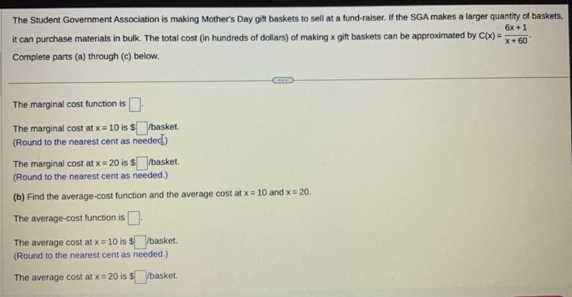 The Student Government Association is making Mother's Day gift baskets to sell at a fund-raiser. If the SGA makes a larger quantity of baskets,
6x +1
it can purchase materials in bulk. The total cost (in hundreds of dollars) of making x gift baskets can be approximated by C(x) =
Complete parts (a) through (c) below.
x+60
The marginal cost function is
The marginal cost at x = 10 is $/basket.
(Round to the nearest cent as needed)
The marginal cost at x = 20 is $/basket.
(Round to the nearest cent as needed.).
(b) Find the average-cost function and the average cost at x = 10 and x = 20.
The average-cost function is.
The average cost at x = 10 is $/basket.
(Round to the nearest cent as needed.)
The average cost at x = 20 is $/basket.