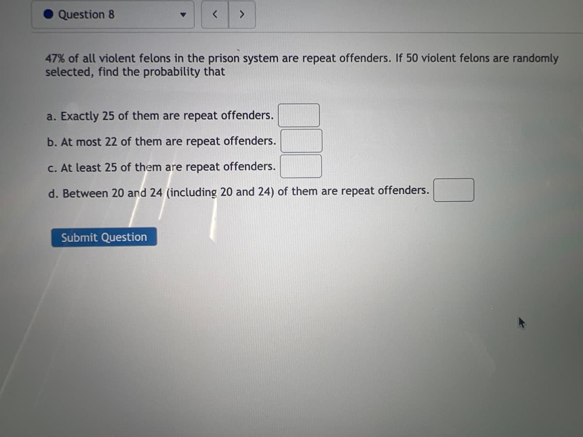 Question 8
< >
47% of all violent felons in the prison system are repeat offenders. If 50 violent felons are randomly
selected, find the probability that
a. Exactly 25 of them are repeat offenders.
b. At most 22 of them are repeat offenders.
c. At least 25 of them are repeat offenders.
d. Between 20 and 24 (including 20 and 24) of them are repeat offenders.
Submit Question