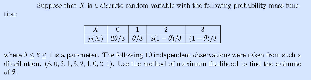 Suppose that X is a discrete random variable with the following probability mass func-
tion:
3
p(X) 20/3 0/3 2(1- 0)/3 (1 – 0)/3
where 0 <0< 1 is a parameter. The following 10 independent observations were taken from such a
distribution: (3,0, 2, 1, 3, 2, 1,0, 2, 1). Use the method of maximum likelihood to find the estimate
of 0.
