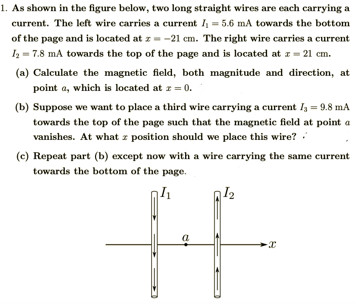 1. As shown in the figure below, two long straight wires are each carrying a
current. The left wire carries a current = 5.6 mA towards the bottom
of the page and is located at x = -21 cm. The right wire carries a current
I2 = 7.8 mA towards the top of the page and is located at x = 21 cm.
(a) Calculate the magnetic field, both magnitude and direction, at
point a, which is located at x =
= 0.
(b) Suppose we want to place a third wire carrying a current Iz = 9.8 mA
towards the top of the page such that the magnetic field at point a
vanishes. At what x position should we place this wire?
(c) Repeat part (b) except now with a wire carrying the same current
towards the bottom of the page.
I2
a
