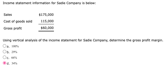 Income statement information for Sadie Company is below:
Sales
$175,000
Cost of goods sold
115,000
Gross profit
$60,000
Using vertical analysis of the income statement for Sadie Company, determine the gross profit margin.
Oa. 100%
Оь. 29%
Oc. 66%
d. 34%
