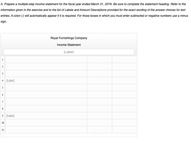 A. Prepare a multiple-step income statement for the fiscal year ended March 31, 20Y9. Be sure to complete the statement heading. Refer to the
information given in the exercise and to the list of Labels and Amount Descriptions provided for the exact wording of the answer choices for text
entries. A colon (:) will automatically appear if it is required. For those boxes in which you must enter subtracted or negative numbers use a minus
sign.
Royal Furnishings Company
Income Statement
(Label)
1
2
3
4 (Label)
6
7
8
9 (Label)
10
11
00
