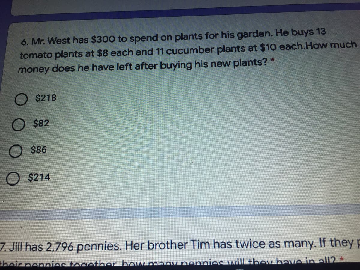 6. Mr. West has $300 to spend on plants for his garden. He buys 13
tomato plants at $8 each and 11 cucumber plants at $10 each.How much
money does he have left after buying his new plants? *
O $218
O $82
O $86
$214
7. Jill has 2,796 pennies. Her brother Tim has twice as many. If they p
thoir ponnios togother bow maDy ponnieC will thoy bave in all2 *
