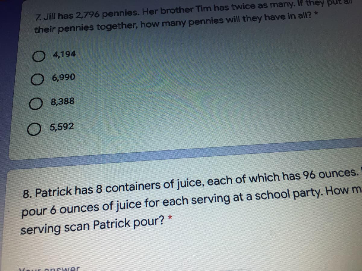 7. Jill has 2,796 pennies. Her brother Tim has twice as many. If they pl
their pennies together, how many pennies will they have in all? *
O 4,194
O 6,990
O 8,388
O 5,592
8. Patrick has 8 containers of juice, each of which has 96 ounces.
pour 6 ounces of juice for each serving at a school party. How m
serving scan Patrick pour?
Mour answer
