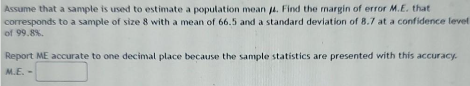 Assume that a sample is used to estimate a population mean u. Find the margin of error M.E. that
corresponds to a sample of size 8 with a mean of 66.5 and a standard deviation of 8.7 at a confidence level
of 99.8%.
Report ME accurate to one decimal place because the sample statistics are presented with this accuracy.
M.E. -
