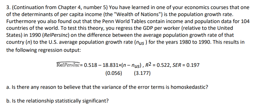3. (Continuation from Chapter 4, number 5) You have learned in one of your economics courses that one
of the determinants of per capita income (the "Wealth of Nations") is the population growth rate.
Furthermore you also found out that the Penn World Tables contain income and population data for 104
countries of the world. To test this theory, you regress the GDP per worker (relative to the United
States) in 1990 (RelPersInc) on the difference between the average population growth rate of that
country (n) to the U.S. average population growth rate (nus ) for the years 1980 to 1990. This results in
the following regression output:
RelPerslne = 0.518 – 18.831×(n – nus) , R2 = 0.522, SER = 0.197
(0.056)
(3.177)
a. Is there any reason to believe that the variance of the error terms is homoskedastic?
b. Is the relationship statistically significant?
